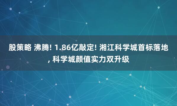 股策略 沸腾! 1.86亿敲定! 湘江科学城首标落地, 科学城颜值实力双升级