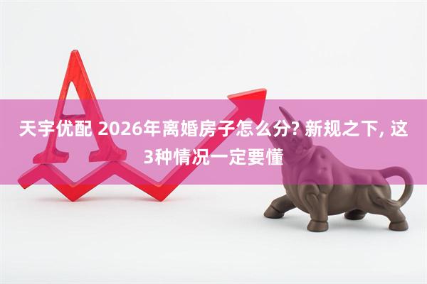 天宇优配 2026年离婚房子怎么分? 新规之下, 这3种情况一定要懂