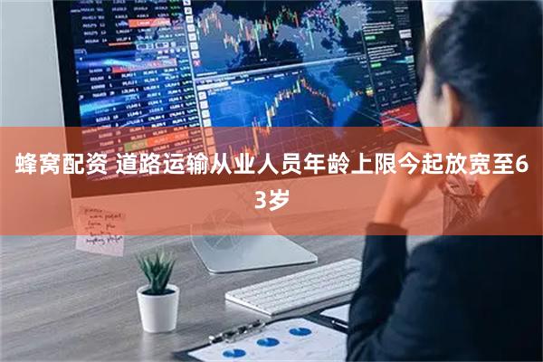 蜂窝配资 道路运输从业人员年龄上限今起放宽至63岁