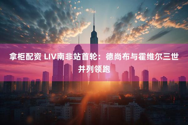拿柜配资 LIV南非站首轮：德尚布与霍维尔三世并列领跑