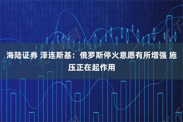 海陆证券 泽连斯基：俄罗斯停火意愿有所增强 施压正在起作用