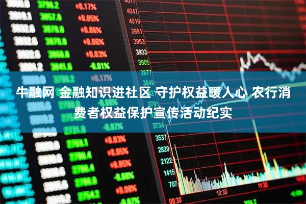 牛融网 金融知识进社区 守护权益暖人心 农行消费者权益保护宣传活动纪实