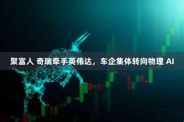 聚富人 奇瑞牵手英伟达，车企集体转向物理 AI