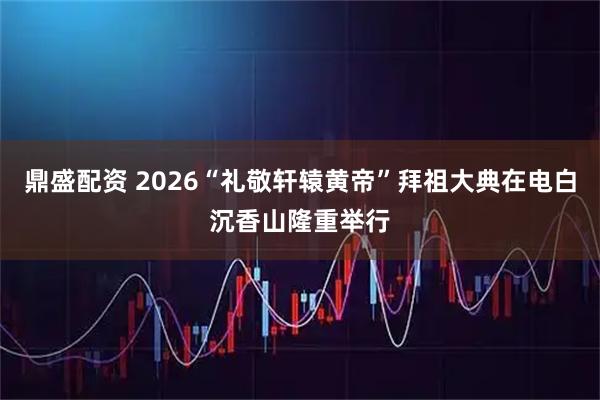 鼎盛配资 2026“礼敬轩辕黄帝”拜祖大典在电白沉香山隆重举行