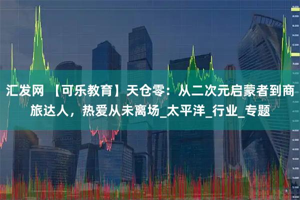 汇发网 【可乐教育】天仓零：从二次元启蒙者到商旅达人，热爱从未离场_太平洋_行业_专题