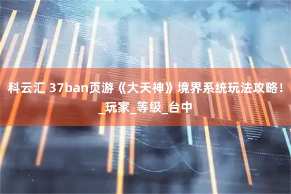 科云汇 37ban页游《大天神》境界系统玩法攻略！_玩家_等级_台中