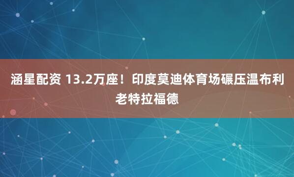 涵星配资 13.2万座！印度莫迪体育场碾压温布利老特拉福德