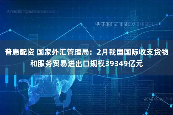 普患配资 国家外汇管理局：2月我国国际收支货物和服务贸易进出口规模39349亿元