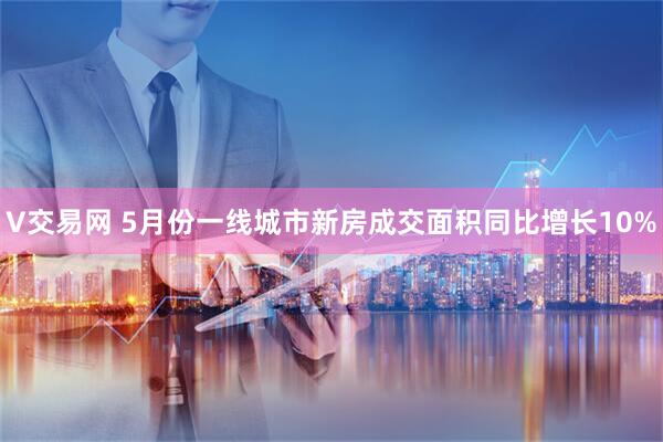 V交易网 5月份一线城市新房成交面积同比增长10%