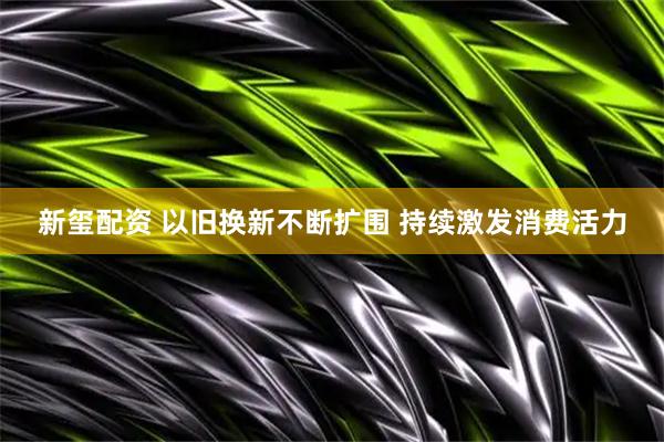 新玺配资 以旧换新不断扩围 持续激发消费活力