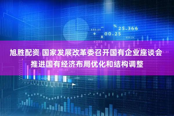 旭胜配资 国家发展改革委召开国有企业座谈会 推进国有经济布局优化和结构调整