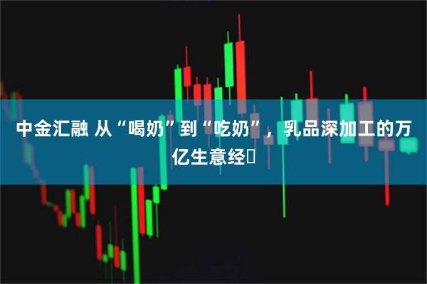 中金汇融 从“喝奶”到“吃奶”,乳品深加工的万亿生意经