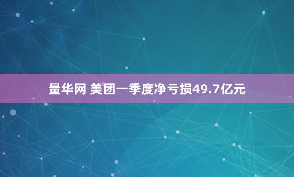 量华网 美团一季度净亏损49.7亿元