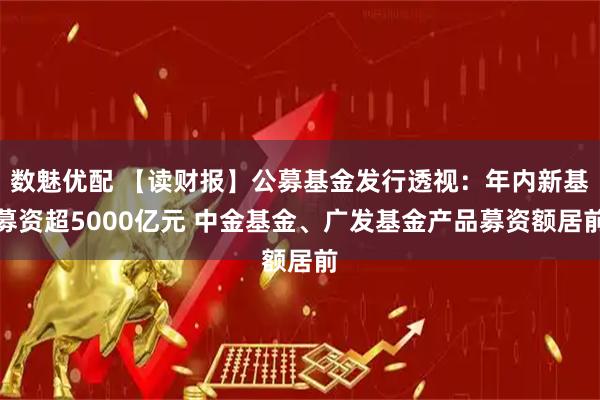 数魅优配 【读财报】公募基金发行透视：年内新基募资超5000亿元 中金基金、广发基金产品募资额居前
